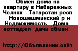 Обмен дома на квартиру в Набережных Челнах - Татарстан респ., Новошешминский р-н Недвижимость » Дома, коттеджи, дачи обмен   